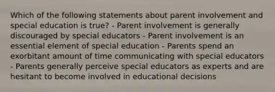 Which of the following statements about parent involvement and special education is true? - Parent involvement is generally discouraged by special educators - Parent involvement is an essential element of special education - Parents spend an exorbitant amount of time communicating with special educators - Parents generally perceive special educators as experts and are hesitant to become involved in educational decisions