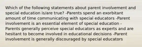 Which of the following statements about parent involvement and special education is/are true? -Parents spend an exorbitant amount of time communicating with special educators -Parent involvement is an essential element of special education -Parents generally perceive special educators as experts and are hesitant to become involved in educational decisions -Parent involvement is generally discouraged by special educators