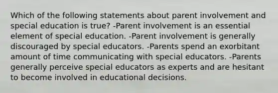 Which of the following statements about parent involvement and special education is true? -Parent involvement is an essential element of special education. -Parent involvement is generally discouraged by special educators. -Parents spend an exorbitant amount of time communicating with special educators. -Parents generally perceive special educators as experts and are hesitant to become involved in educational decisions.