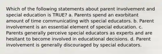 Which of the following statements about parent involvement and special education is TRUE? a. Parents spend an exorbitant amount of time communicating with special educators. b. Parent involvement is an essential element of special education. c. Parents generally perceive special educators as experts and are hesitant to become involved in educational decisions. d. Parent involvement is generally discouraged by special educators.