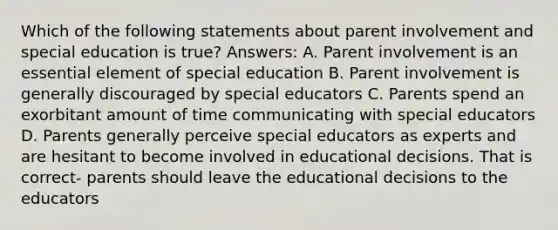 Which of the following statements about parent involvement and special education is true? Answers: A. Parent involvement is an essential element of special education B. Parent involvement is generally discouraged by special educators C. Parents spend an exorbitant amount of time communicating with special educators D. Parents generally perceive special educators as experts and are hesitant to become involved in educational decisions. That is correct- parents should leave the educational decisions to the educators