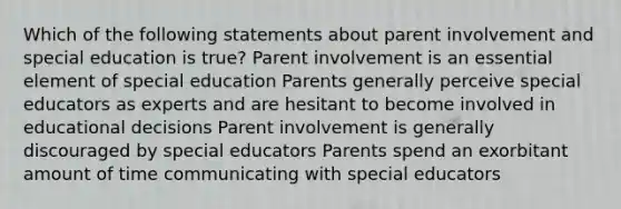 Which of the following statements about parent involvement and special education is true? Parent involvement is an essential element of special education Parents generally perceive special educators as experts and are hesitant to become involved in educational decisions Parent involvement is generally discouraged by special educators Parents spend an exorbitant amount of time communicating with special educators