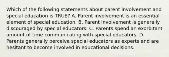 Which of the following statements about parent involvement and special education is TRUE? A. Parent involvement is an essential element of special education. B. Parent involvement is generally discouraged by special educators. C. Parents spend an exorbitant amount of time communicating with special educators. D. Parents generally perceive special educators as experts and are hesitant to become involved in educational decisions.