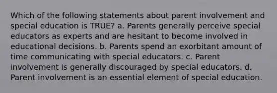 Which of the following statements about parent involvement and special education is TRUE? a. Parents generally perceive special educators as experts and are hesitant to become involved in educational decisions. b. Parents spend an exorbitant amount of time communicating with special educators. c. Parent involvement is generally discouraged by special educators. d. Parent involvement is an essential element of special education.