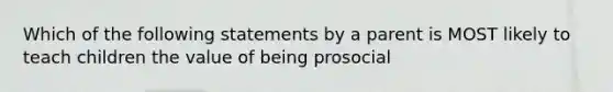 Which of the following statements by a parent is MOST likely to teach children the value of being prosocial