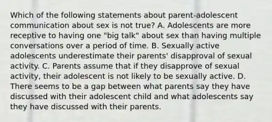 Which of the following statements about parent-adolescent communication about sex is not true? A. Adolescents are more receptive to having one "big talk" about sex than having multiple conversations over a period of time. B. Sexually active adolescents underestimate their parents' disapproval of sexual activity. C. Parents assume that if they disapprove of sexual activity, their adolescent is not likely to be sexually active. D. There seems to be a gap between what parents say they have discussed with their adolescent child and what adolescents say they have discussed with their parents.