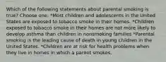 Which of the following statements about parental smoking is true? Choose one: *Most children and adolescents in the United States are exposed to tobacco smoke in their homes. *Children exposed to tobacco smoke in their homes are not more likely to develop asthma than children in nonsmoking families *Parental smoking is the leading cause of death in young children in the United States. *Children are at risk for health problems when they live in homes in which a parent smokes.