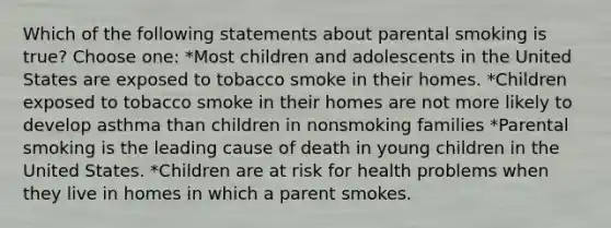 Which of the following statements about parental smoking is true? Choose one: *Most children and adolescents in the United States are exposed to tobacco smoke in their homes. *Children exposed to tobacco smoke in their homes are not more likely to develop asthma than children in nonsmoking families *Parental smoking is the leading cause of death in young children in the United States. *Children are at risk for health problems when they live in homes in which a parent smokes.