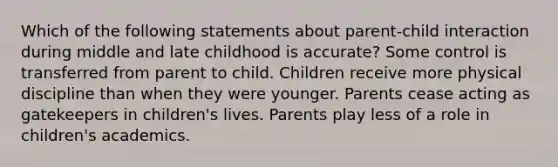 Which of the following statements about parent-child interaction during middle and late childhood is accurate? Some control is transferred from parent to child. Children receive more physical discipline than when they were younger. Parents cease acting as gatekeepers in children's lives. Parents play less of a role in children's academics.