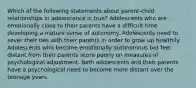 Which of the following statements about parent-child relationships in adolescence is true? Adolescents who are emotionally close to their parents have a difficult time developing a mature sense of autonomy. Adolescents need to sever their ties with their parents in order to grow up healthily. Adolescents who become emotionally autonomous but feel distant from their parents score poorly on measures of psychological adjustment. Both adolescents and their parents have a psychological need to become more distant over the teenage years.