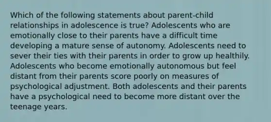 Which of the following statements about parent-child relationships in adolescence is true? Adolescents who are emotionally close to their parents have a difficult time developing a mature sense of autonomy. Adolescents need to sever their ties with their parents in order to grow up healthily. Adolescents who become emotionally autonomous but feel distant from their parents score poorly on measures of psychological adjustment. Both adolescents and their parents have a psychological need to become more distant over the teenage years.