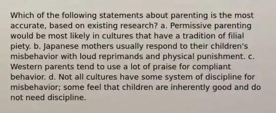 Which of the following statements about parenting is the most accurate, based on existing research? a. Permissive parenting would be most likely in cultures that have a tradition of filial piety. b. Japanese mothers usually respond to their children's misbehavior with loud reprimands and physical punishment. c. Western parents tend to use a lot of praise for compliant behavior. d. Not all cultures have some system of discipline for misbehavior; some feel that children are inherently good and do not need discipline.