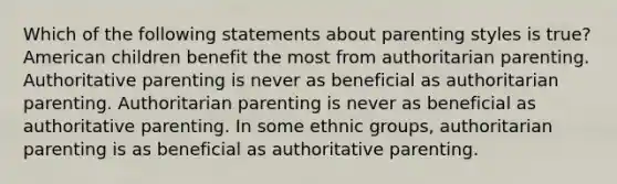 Which of the following statements about <a href='https://www.questionai.com/knowledge/kptfQcLmZQ-parenting-styles' class='anchor-knowledge'>parenting styles</a> is true? American children benefit the most from authoritarian parenting. Authoritative parenting is never as beneficial as authoritarian parenting. Authoritarian parenting is never as beneficial as authoritative parenting. In some ethnic groups, authoritarian parenting is as beneficial as authoritative parenting.