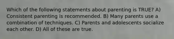 Which of the following statements about parenting is TRUE? A) Consistent parenting is recommended. B) Many parents use a combination of techniques. C) Parents and adolescents socialize each other. D) All of these are true.