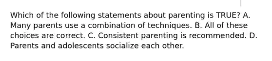 Which of the following statements about parenting is TRUE? A. Many parents use a combination of techniques. B. All of these choices are correct. C. Consistent parenting is recommended. D. Parents and adolescents socialize each other.