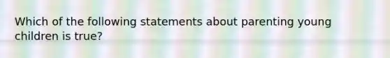 Which of the following statements about parenting young children is true?