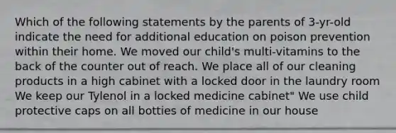 Which of the following statements by the parents of 3-yr-old indicate the need for additional education on poison prevention within their home. We moved our child's multi-vitamins to the back of the counter out of reach. We place all of our cleaning products in a high cabinet with a locked door in the laundry room We keep our Tylenol in a locked medicine cabinet" We use child protective caps on all botties of medicine in our house