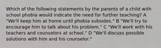 Which of the following statements by the parents of a child with school phobia would indicate the need for further teaching? A "We'll keep him at home until phobia subsides." B "We'll try to encourage him to talk about his problem." C "We'll work with his teachers and counselors at school." D "We'll discuss possible solutions with him and his counselor."