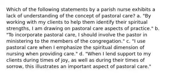 Which of the following statements by a parish nurse exhibits a lack of understanding of the concept of pastoral care? a. "By working with my clients to help them identify their spiritual strengths, I am drawing on pastoral care aspects of practice." b. "To incorporate pastoral care, I should involve the pastor in ministering to the members of the congregation." c. "I use pastoral care when I emphasize the spiritual dimension of nursing when providing care." d. "When I lend support to my clients during times of joy, as well as during their times of sorrow, this illustrates an important aspect of pastoral care."