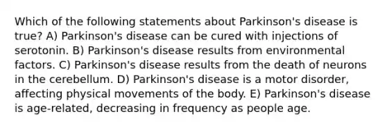 Which of the following statements about Parkinson's disease is true? A) Parkinson's disease can be cured with injections of serotonin. B) Parkinson's disease results from environmental factors. C) Parkinson's disease results from the death of neurons in the cerebellum. D) Parkinson's disease is a motor disorder, affecting physical movements of the body. E) Parkinson's disease is age-related, decreasing in frequency as people age.