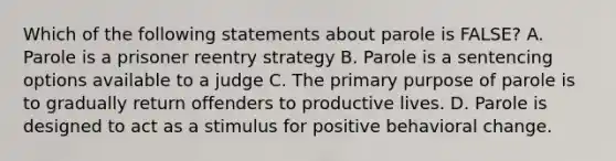 Which of the following statements about parole is FALSE? A. Parole is a prisoner reentry strategy B. Parole is a sentencing options available to a judge C. The primary purpose of parole is to gradually return offenders to productive lives. D. Parole is designed to act as a stimulus for positive behavioral change.