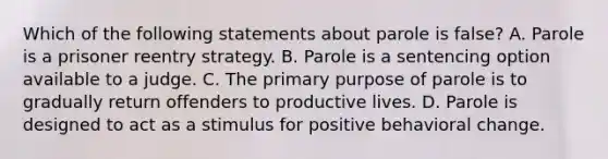 Which of the following statements about parole is false? A. Parole is a prisoner reentry strategy. B. Parole is a sentencing option available to a judge. C. The primary purpose of parole is to gradually return offenders to productive lives. D. Parole is designed to act as a stimulus for positive behavioral change.