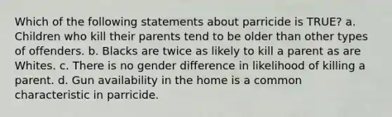 Which of the following statements about parricide is TRUE? a. Children who kill their parents tend to be older than other types of offenders. b. Blacks are twice as likely to kill a parent as are Whites. c. There is no gender difference in likelihood of killing a parent. d. Gun availability in the home is a common characteristic in parricide.