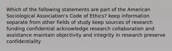 Which of the following statements are part of the American Sociological Association's Code of Ethics? keep information separate from other fields of study keep sources of research funding confidential acknowledge research collaboration and assistance maintain objectivity and integrity in research preserve confidentiality