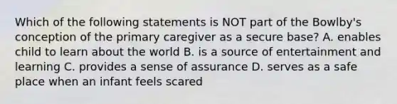 Which of the following statements is NOT part of the Bowlby's conception of the primary caregiver as a secure base? A. enables child to learn about the world B. is a source of entertainment and learning C. provides a sense of assurance D. serves as a safe place when an infant feels scared