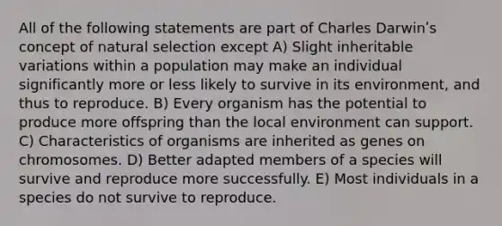 All of the following statements are part of Charles Darwinʹs concept of natural selection except A) Slight inheritable variations within a population may make an individual significantly more or less likely to survive in its environment, and thus to reproduce. B) Every organism has the potential to produce more offspring than the local environment can support. C) Characteristics of organisms are inherited as genes on chromosomes. D) Better adapted members of a species will survive and reproduce more successfully. E) Most individuals in a species do not survive to reproduce.