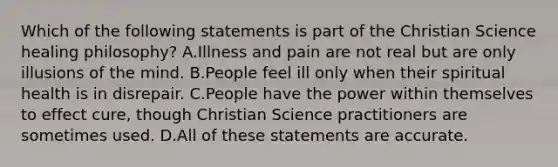 Which of the following statements is part of the Christian Science healing philosophy? A.Illness and pain are not real but are only illusions of the mind. B.People feel ill only when their spiritual health is in disrepair. C.People have the power within themselves to effect cure, though Christian Science practitioners are sometimes used. D.All of these statements are accurate.