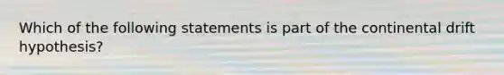 Which of the following statements is part of the continental drift hypothesis?