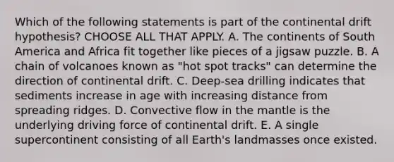 Which of the following statements is part of the continental drift hypothesis? CHOOSE ALL THAT APPLY. A. The continents of South America and Africa fit together like pieces of a jigsaw puzzle. B. A chain of volcanoes known as "hot spot tracks" can determine the direction of continental drift. C. Deep-sea drilling indicates that sediments increase in age with increasing distance from spreading ridges. D. Convective flow in the mantle is the underlying driving force of continental drift. E. A single supercontinent consisting of all Earth's landmasses once existed.