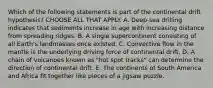 Which of the following statements is part of the continental drift hypothesis? CHOOSE ALL THAT APPLY. A. Deep-sea drilling indicates that sediments increase in age with increasing distance from spreading ridges. B. A single supercontinent consisting of all Earth's landmasses once existed. C. Convective flow in the mantle is the underlying driving force of continental drift. D. A chain of volcanoes known as "hot spot tracks" can determine the direction of continental drift. E. The continents of South America and Africa fit together like pieces of a jigsaw puzzle.