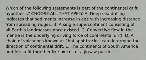 Which of the following statements is part of the continental drift hypothesis? CHOOSE ALL THAT APPLY. A. Deep-sea drilling indicates that sediments increase in age with increasing distance from spreading ridges. B. A single supercontinent consisting of all Earth's landmasses once existed. C. Convective flow in the mantle is the underlying driving force of continental drift. D. A chain of volcanoes known as "hot spot tracks" can determine the direction of continental drift. E. The continents of South America and Africa fit together like pieces of a jigsaw puzzle.