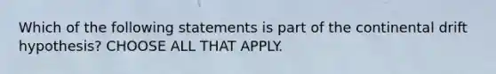 Which of the following statements is part of the continental drift hypothesis? CHOOSE ALL THAT APPLY.