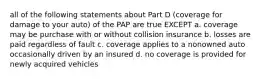 all of the following statements about Part D (coverage for damage to your auto) of the PAP are true EXCEPT a. coverage may be purchase with or without collision insurance b. losses are paid regardless of fault c. coverage applies to a nonowned auto occasionally driven by an insured d. no coverage is provided for newly acquired vehicles