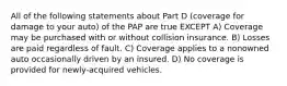 All of the following statements about Part D (coverage for damage to your auto) of the PAP are true EXCEPT A) Coverage may be purchased with or without collision insurance. B) Losses are paid regardless of fault. C) Coverage applies to a nonowned auto occasionally driven by an insured. D) No coverage is provided for newly-acquired vehicles.