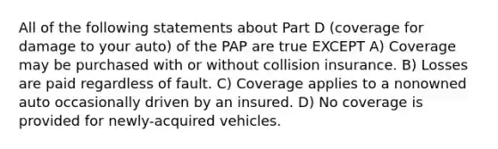 All of the following statements about Part D (coverage for damage to your auto) of the PAP are true EXCEPT A) Coverage may be purchased with or without collision insurance. B) Losses are paid regardless of fault. C) Coverage applies to a nonowned auto occasionally driven by an insured. D) No coverage is provided for newly-acquired vehicles.