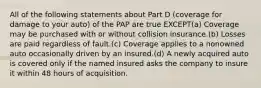 All of the following statements about Part D (coverage for damage to your auto) of the PAP are true EXCEPT(a) Coverage may be purchased with or without collision insurance.(b) Losses are paid regardless of fault.(c) Coverage applies to a nonowned auto occasionally driven by an insured.(d) A newly acquired auto is covered only if the named insured asks the company to insure it within 48 hours of acquisition.