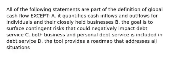 All of the following statements are part of the definition of global cash flow EXCEPT: A. it quantifies cash inflows and outflows for individuals and their closely held businesses B. the goal is to surface contingent risks that could negatively impact debt service C. both business and personal debt service is included in debt service D. the tool provides a roadmap that addresses all situations