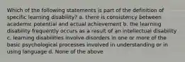 Which of the following statements is part of the definition of specific learning disability? a. there is consistency between academic potential and actual achievement b. the learning disability frequently occurs as a result of an intellectual disability c. learning disabilities involve disorders in one or more of the basic psychological processes involved in understanding or in using language d. None of the above