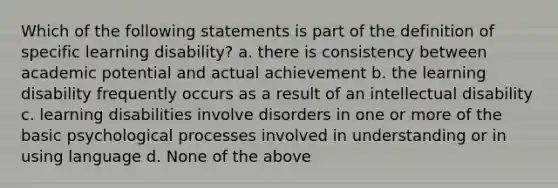 Which of the following statements is part of the definition of specific learning disability? a. there is consistency between academic potential and actual achievement b. the learning disability frequently occurs as a result of an intellectual disability c. learning disabilities involve disorders in one or more of the basic psychological processes involved in understanding or in using language d. None of the above