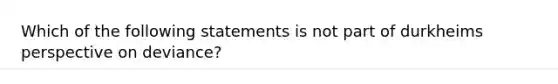 Which of the following statements is not part of durkheims perspective on deviance?