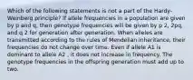 Which of the following statements is not a part of the Hardy-Weinberg principle? If allele frequencies in a population are given by p and q, then genotype frequencies will be given by p 2, 2pq, and q 2 for generation after generation. When alleles are transmitted according to the rules of Mendelian inheritance, their frequencies do not change over time. Even if allele A1 is dominant to allele A2 , it does not increase in frequency. The genotype frequencies in the offspring generation must add up to two.