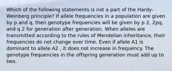 Which of the following statements is not a part of the Hardy-Weinberg principle? If allele frequencies in a population are given by p and q, then genotype frequencies will be given by p 2, 2pq, and q 2 for generation after generation. When alleles are transmitted according to the rules of Mendelian inheritance, their frequencies do not change over time. Even if allele A1 is dominant to allele A2 , it does not increase in frequency. The genotype frequencies in the offspring generation must add up to two.