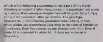 Which of the following statements is not a part of the Hardy-Weinberg principle? If allele frequencies in a population are given by p and q, then genotype frequencies will be given by p 2, 2pq, and q 2 for generation after generation. The genotype frequencies in the offspring generation must add up to two. When alleles are transmitted according to the rules of Mendelian inheritance, their frequencies do not change over time. Even if allele A1 is dominant to allele A2 , it does not increase in frequency.