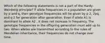 Which of the following statements is not a part of the Hardy-Weinberg principle? If allele frequencies in a population are given by p and q, then genotype frequencies will be given by p 2, 2pq, and q 2 for generation after generation. Even if allele A1 is dominant to allele A2 , it does not increase in frequency. The genotype frequencies in the offspring generation must add up to two. When alleles are transmitted according to the rules of Mendelian inheritance, their frequencies do not change over time.