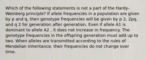 Which of the following statements is not a part of the Hardy-Weinberg principle? If allele frequencies in a population are given by p and q, then genotype frequencies will be given by p 2, 2pq, and q 2 for generation after generation. Even if allele A1 is dominant to allele A2 , it does not increase in frequency. The genotype frequencies in the offspring generation must add up to two. When alleles are transmitted according to the rules of Mendelian inheritance, their frequencies do not change over time.