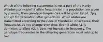 Which of the following statements is not a part of the Hardy-Weinberg principle? If allele frequencies in a population are given by p and q, then genotype frequencies will be given by p2, 2pq, and q2 for generation after generation. When alleles are transmitted according to the rules of Mendelian inheritance, their frequencies do not change over time. Even if allele A1 is dominant to allele A2, it does not increase in frequency. The genotype frequencies in the offspring generation must add up to two.